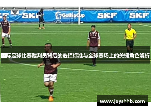 国际足球比赛裁判员背后的选择标准与全球赛场上的关键角色解析