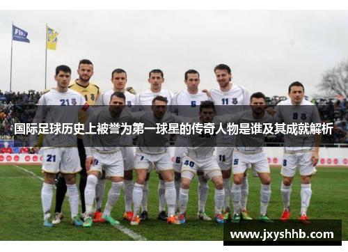 国际足球历史上被誉为第一球星的传奇人物是谁及其成就解析